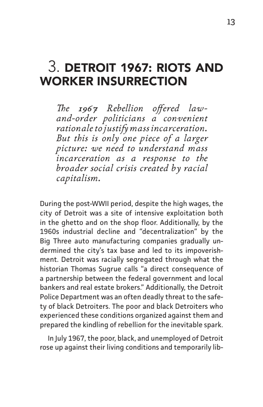 3. DETROIT 1967: RIOTS AND WORKER INSURRECTION  The 1967 Rebellion offered law- and-order politicians a convenient rationale tojustify mass incarceration. But this is only one piece of a larger picture: we need to understand mass incarceration as a response to the broader social crisis created by racial capitalism.  During the post-WWIl period, despite the high wages, the city of Detroit was a site of intensive exploitation both in the ghetto and on the shop floor. Additionally, by the 19605 industrial decline and “decentralization” by the Big Three auto manufacturing companies gradually un- dermined the city’s tax base and led to its impoverish- ment. Detroit was racially segregated through what the orian Thomas Sugrue calls “a direct consequence of a partnership between the federal government and local bankers and real estate brokers.” Additionally, the Detroit Police Department was an often deadly threat to the safe- ty of black Detroiters. The poor and black Detroiters who experienced these conditions organized against them and prepared the kindling of rebellion for the inevitable spark.  InJuly 1967, the poor, black, and unemployed of Detroit rose up against their living conditions and temporarily lib-  13 
